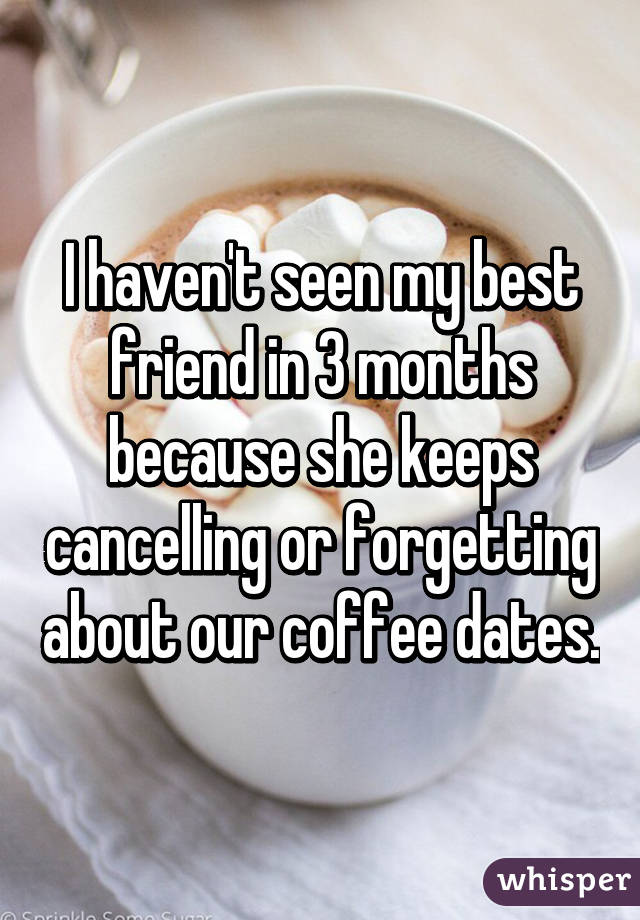 I haven't seen my best friend in 3 months because she keeps cancelling or forgetting about our coffee dates.