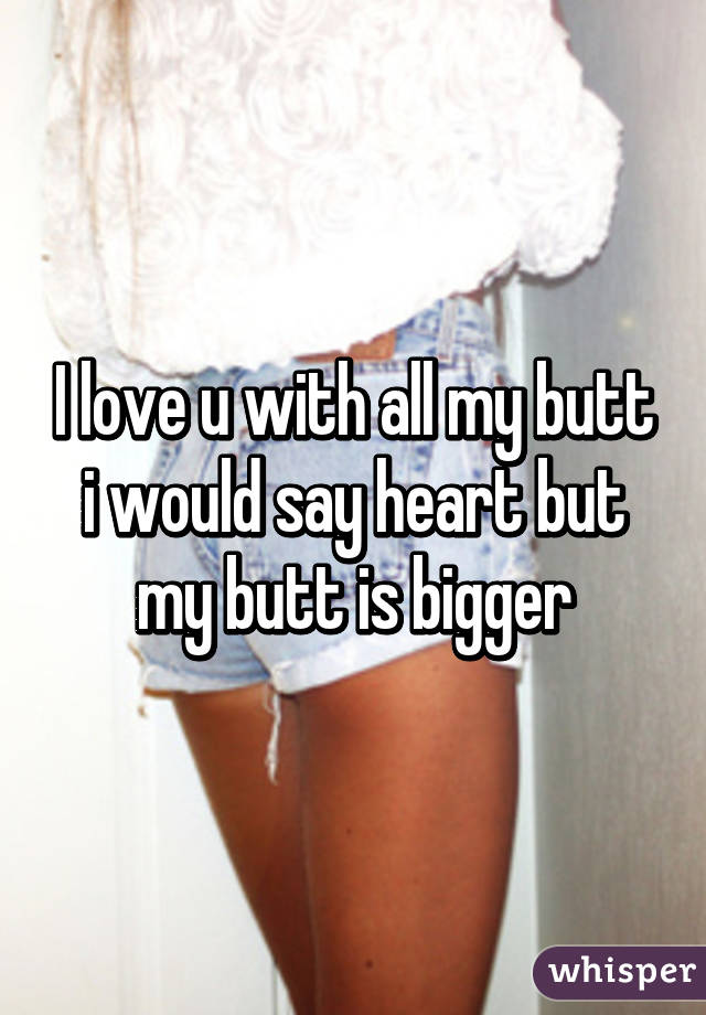 I love u with all my butt i would say heart but my butt is bigger