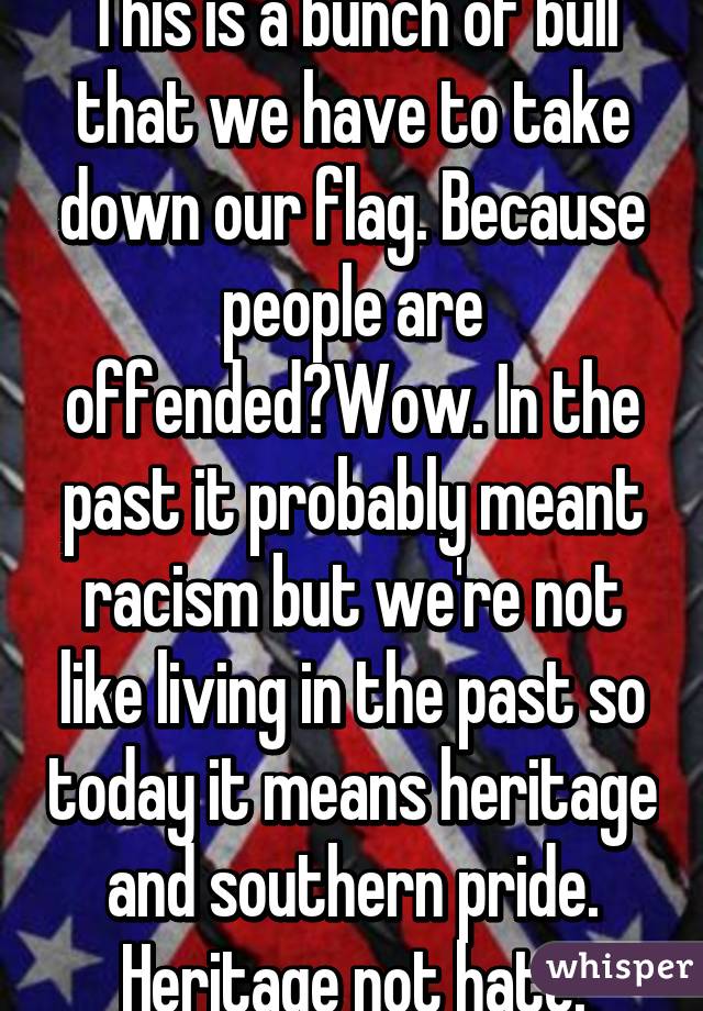 This is a bunch of bull that we have to take down our flag. Because people are offended?Wow. In the past it probably meant racism but we're not like living in the past so today it means heritage and southern pride. Heritage not hate.