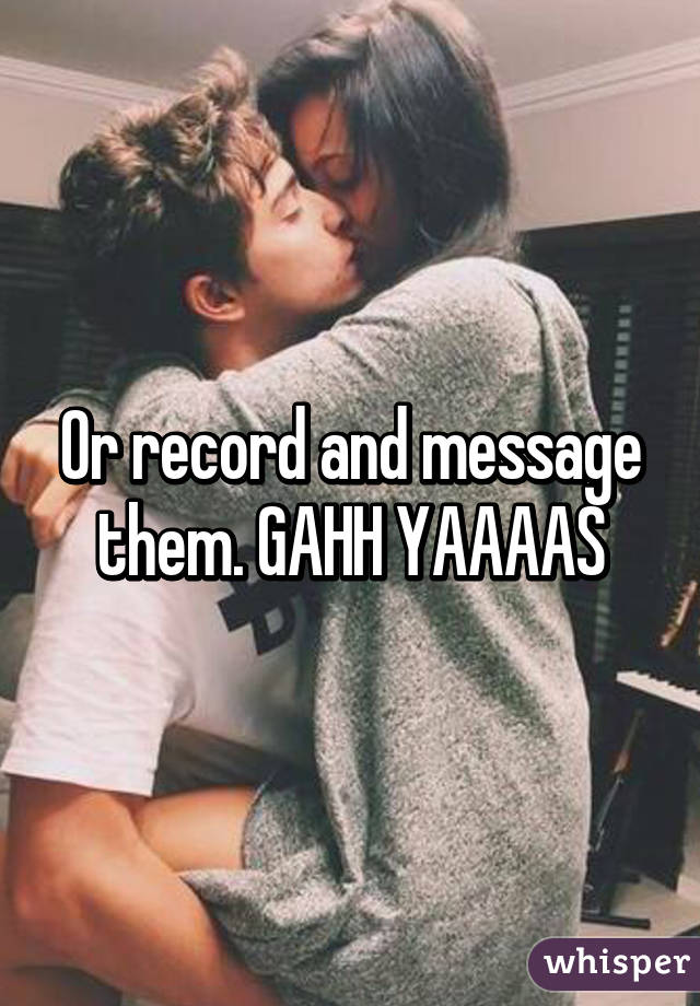 Or record and message them. GAHH YAAAAS