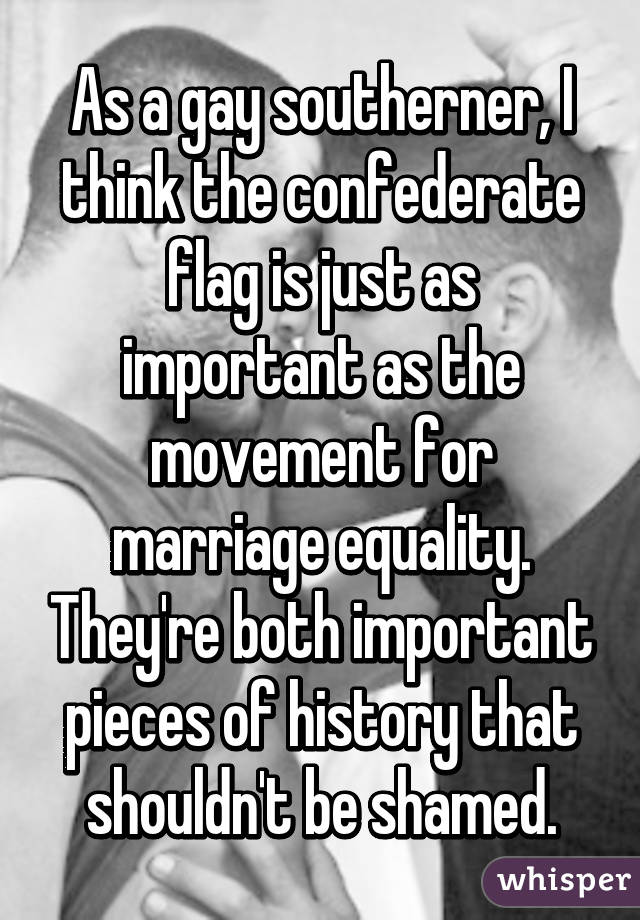 As a gay southerner, I think the confederate flag is just as important as the movement for marriage equality. They're both important pieces of history that shouldn't be shamed.