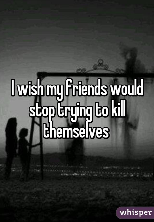 I wish my friends would stop trying to kill themselves 