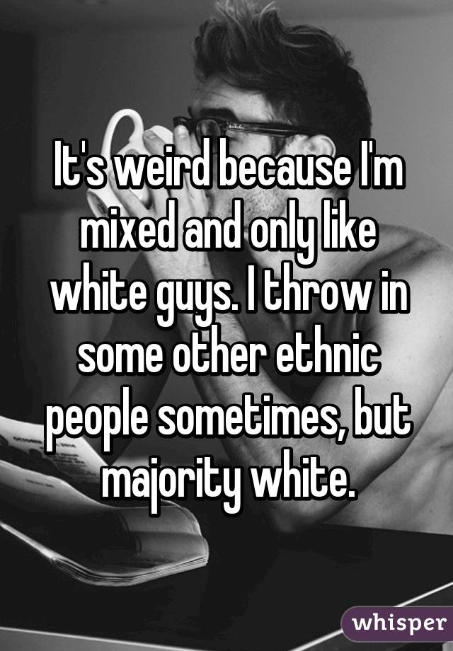 It's weird because I'm mixed and only like white guys. I throw in some other ethnic people sometimes, but majority white.