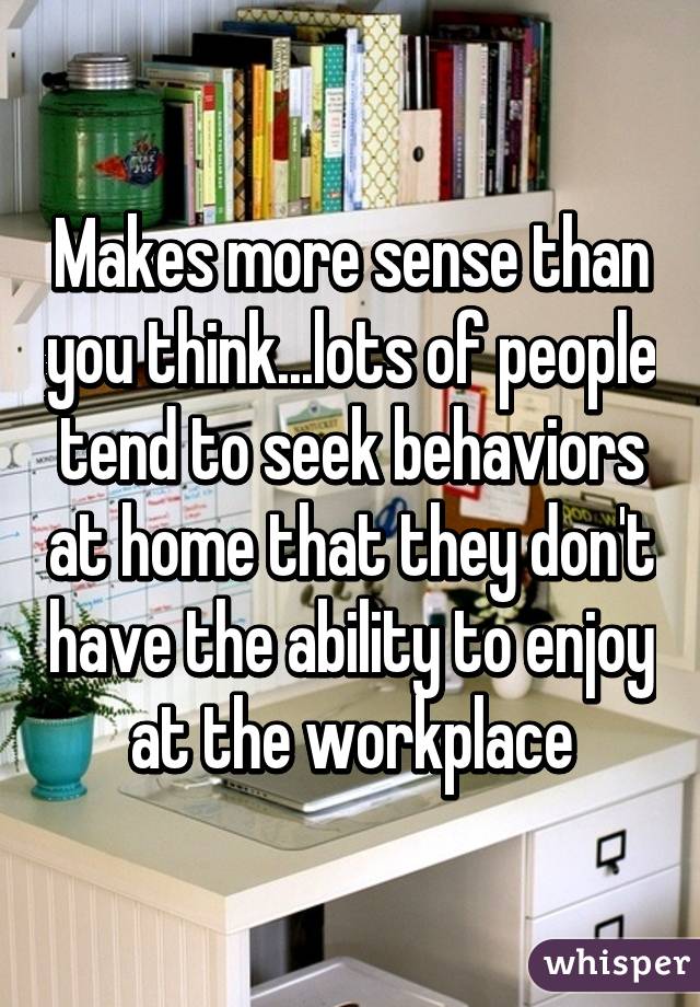 Makes more sense than you think...lots of people tend to seek behaviors at home that they don't have the ability to enjoy at the workplace