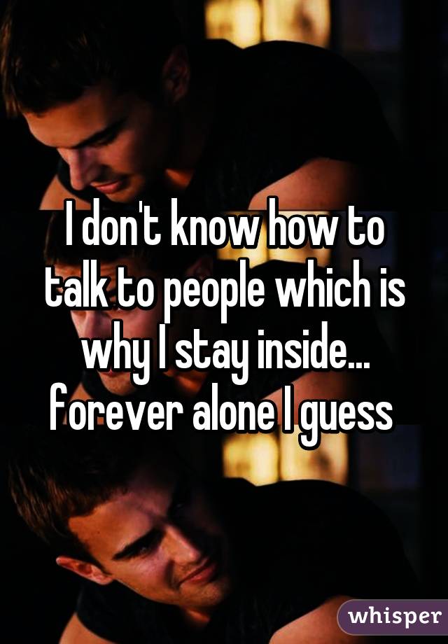 I don't know how to talk to people which is why I stay inside... forever alone I guess 