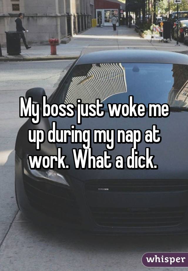 My boss just woke me up during my nap at work. What a dick. 