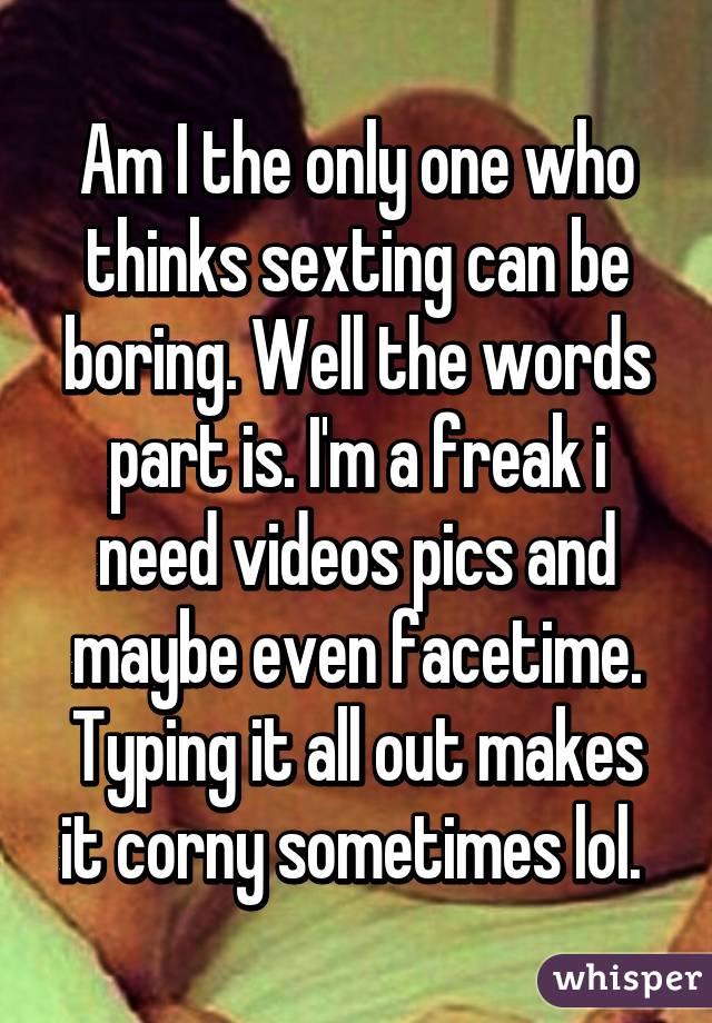 Am I the only one who thinks sexting can be boring. Well the words part is. I'm a freak i need videos pics and maybe even facetime. Typing it all out makes it corny sometimes lol. 