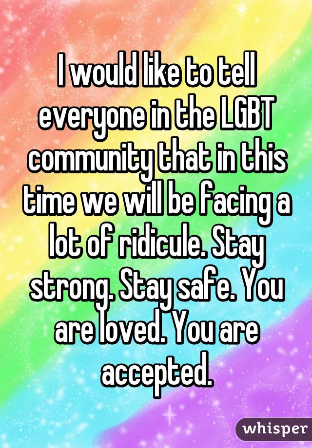 I would like to tell everyone in the LGBT community that in this time we will be facing a lot of ridicule. Stay strong. Stay safe. You are loved. You are accepted.