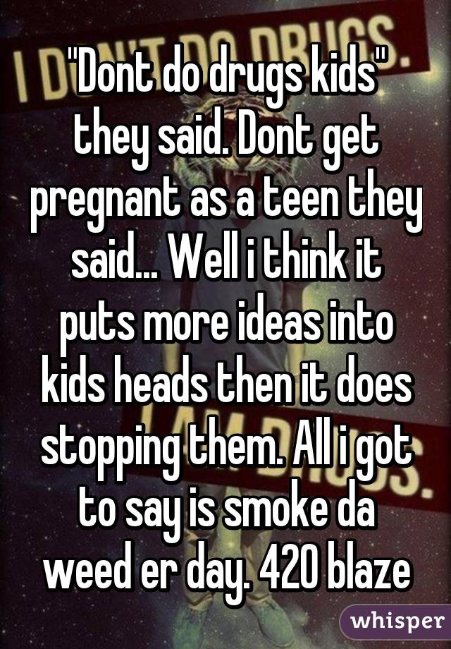 "Dont do drugs kids" they said. Dont get pregnant as a teen they said... Well i think it puts more ideas into kids heads then it does stopping them. All i got to say is smoke da weed er day. 420 blaze