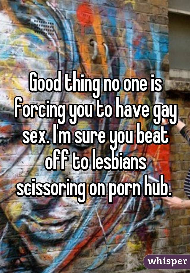 Good thing no one is forcing you to have gay sex. I'm sure you beat off to lesbians scissoring on porn hub. 