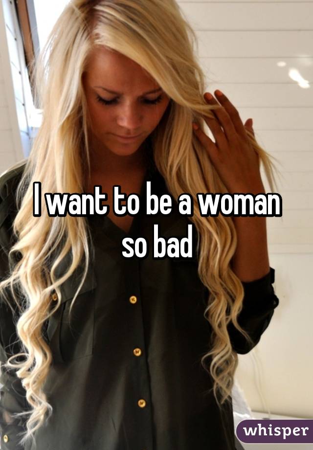 I want to be a woman so bad