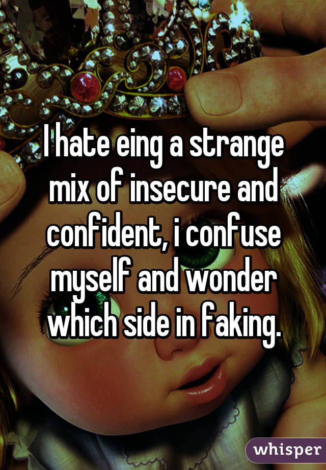 I hate eing a strange mix of insecure and confident, i confuse myself and wonder which side in faking.