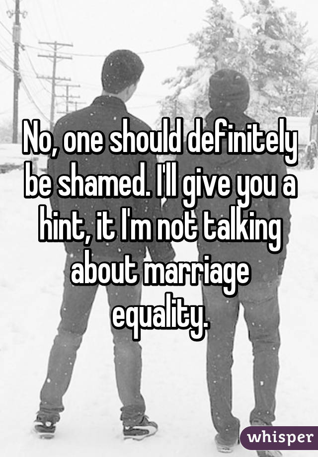 No, one should definitely be shamed. I'll give you a hint, it I'm not talking about marriage equality.