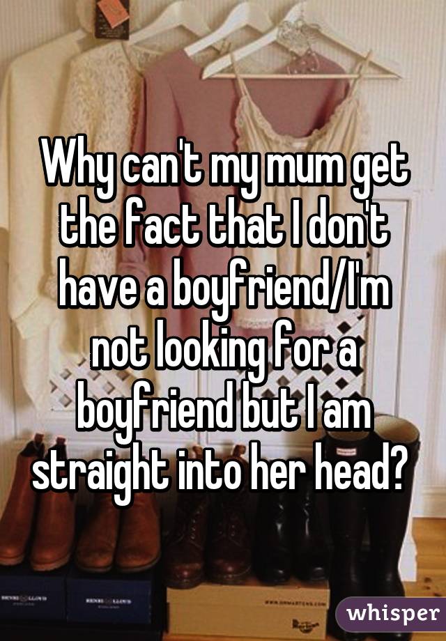 Why can't my mum get the fact that I don't have a boyfriend/I'm not looking for a boyfriend but I am straight into her head? 