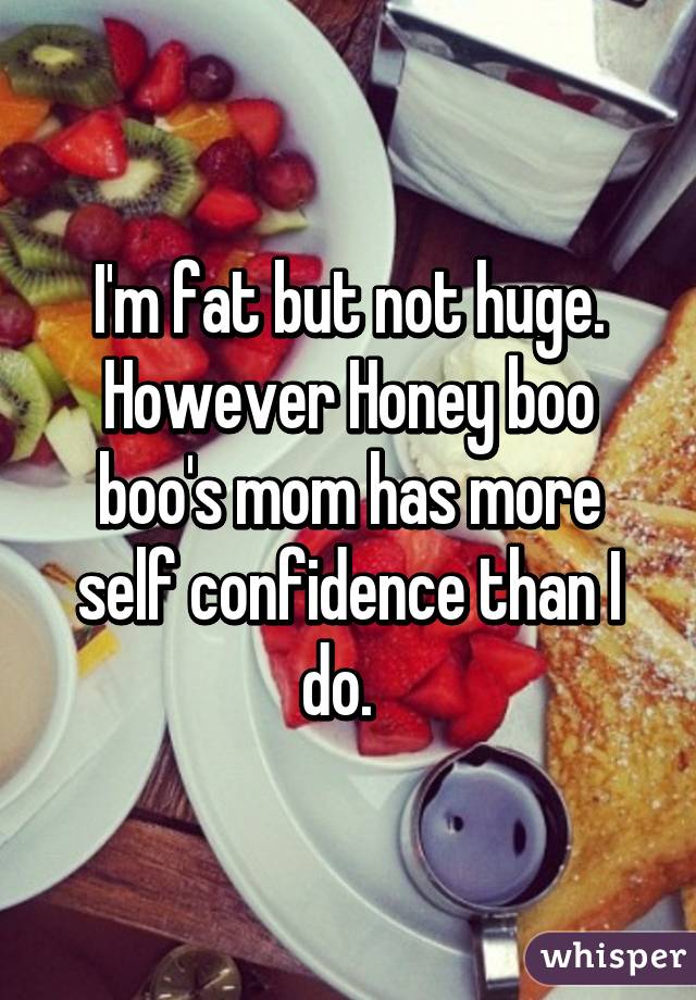 I'm fat but not huge. However Honey boo boo's mom has more self confidence than I do.  