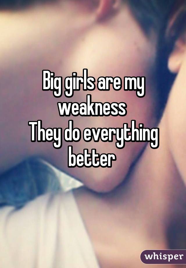 Big girls are my weakness 
They do everything better 
