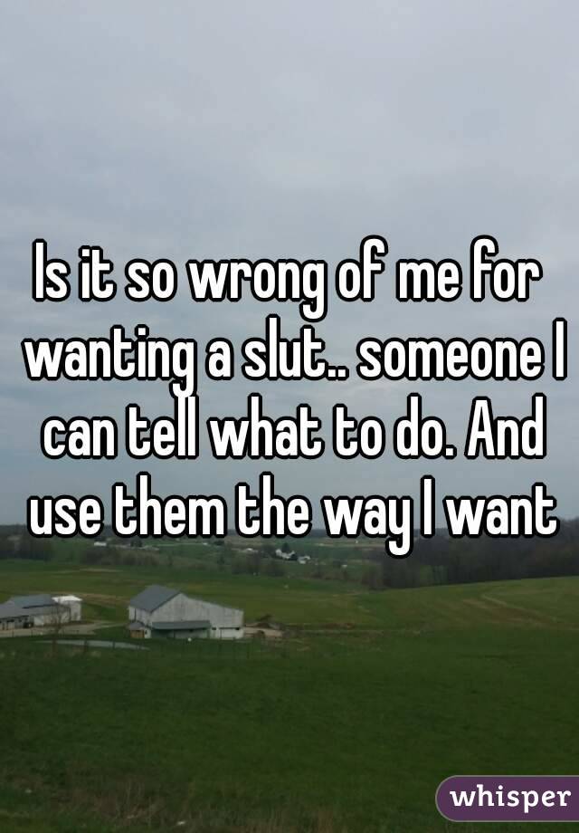 Is it so wrong of me for wanting a slut.. someone I can tell what to do. And use them the way I want