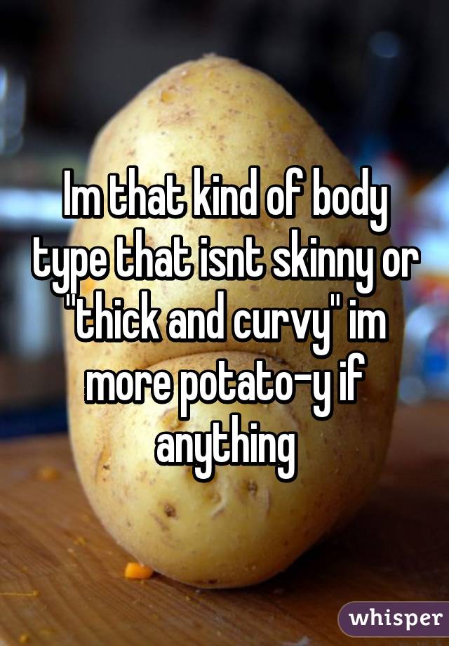 Im that kind of body type that isnt skinny or "thick and curvy" im more potato-y if anything