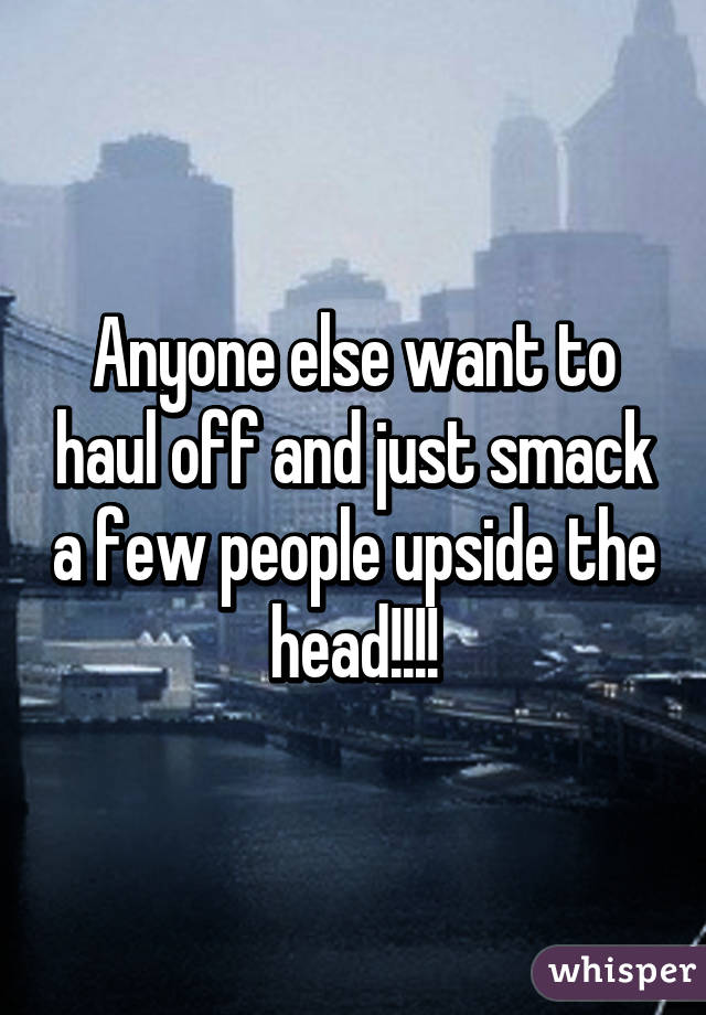 Anyone else want to haul off and just smack a few people upside the head!!!!