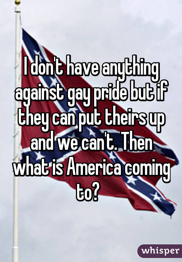 I don't have anything against gay pride but if they can put theirs up and we can't. Then what is America coming to?  