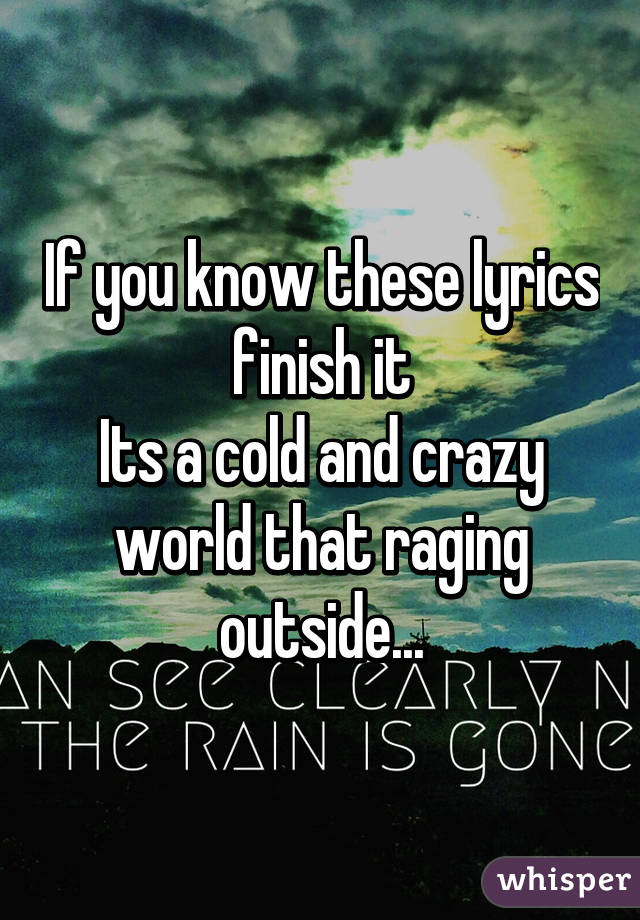 If you know these lyrics finish it
Its a cold and crazy world that raging outside...