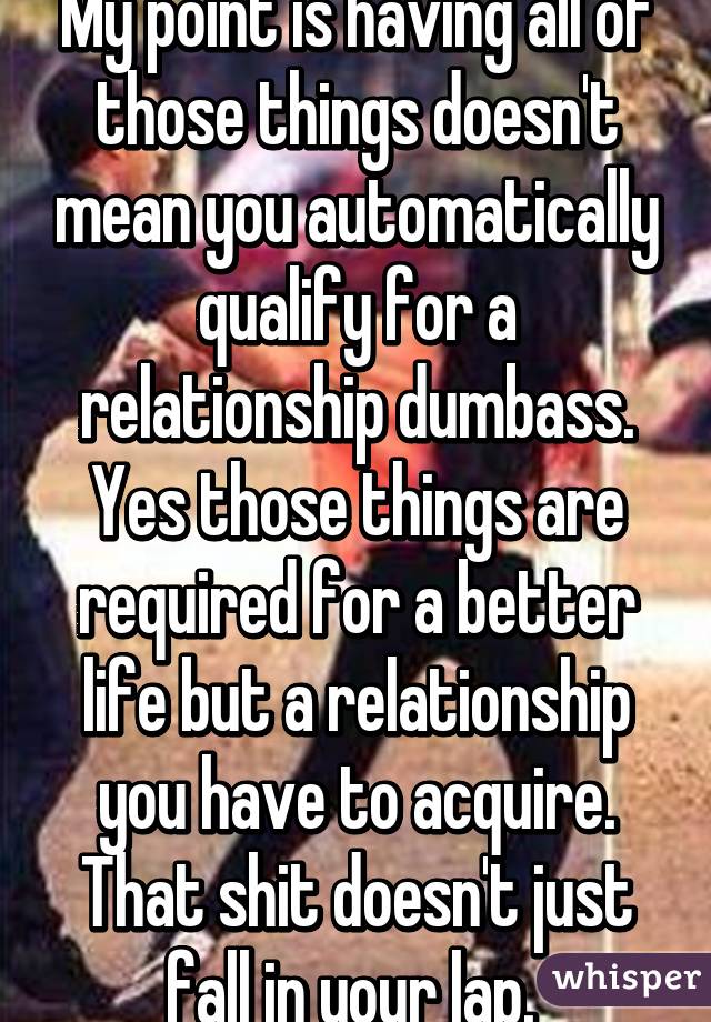 My point is having all of those things doesn't mean you automatically qualify for a relationship dumbass. Yes those things are required for a better life but a relationship you have to acquire. That shit doesn't just fall in your lap. 
