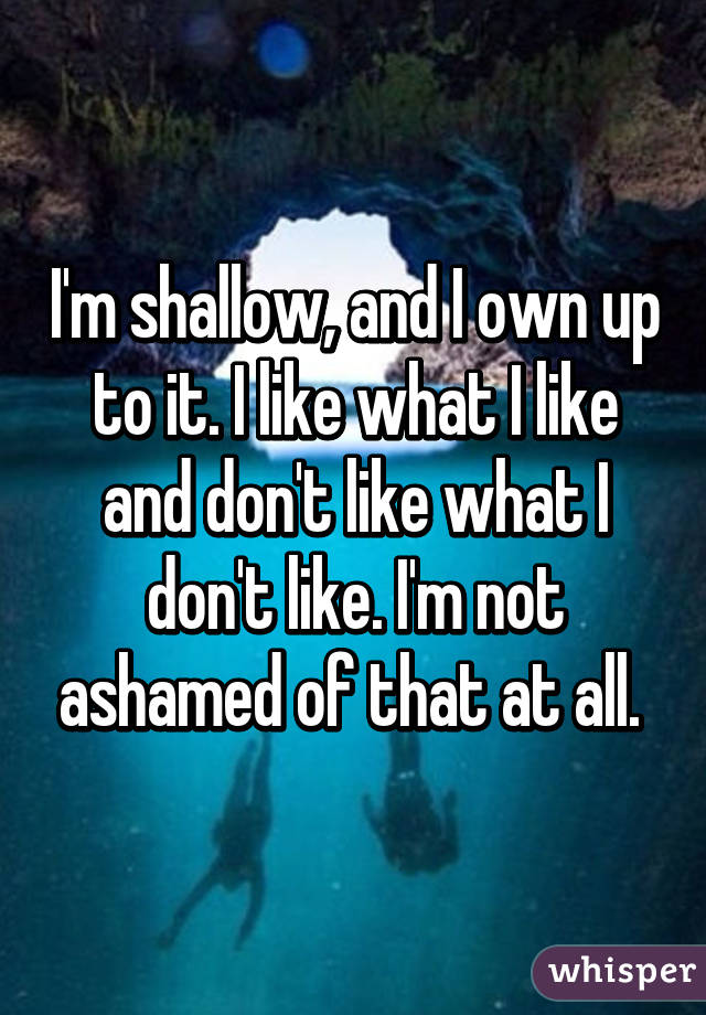 I'm shallow, and I own up to it. I like what I like and don't like what I don't like. I'm not ashamed of that at all. 