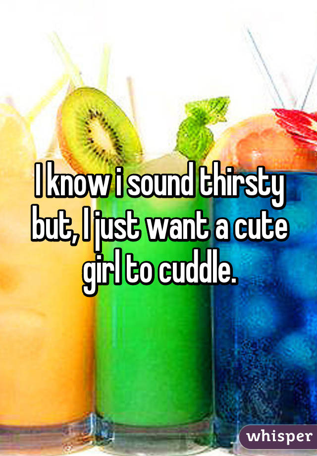 I know i sound thirsty but, I just want a cute girl to cuddle.