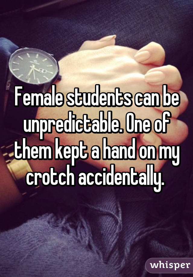 Female students can be unpredictable. One of them kept a hand on my crotch accidentally. 