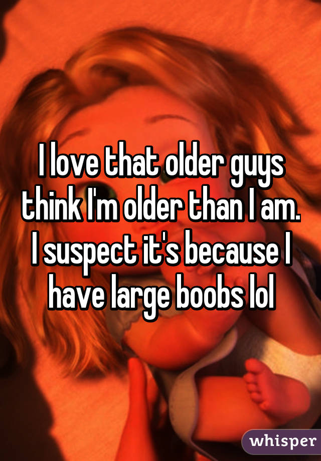 I love that older guys think I'm older than I am. I suspect it's because I have large boobs lol