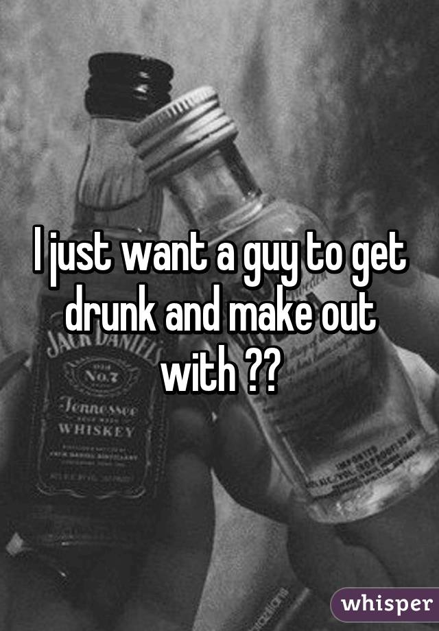 I just want a guy to get drunk and make out with 🍻💋