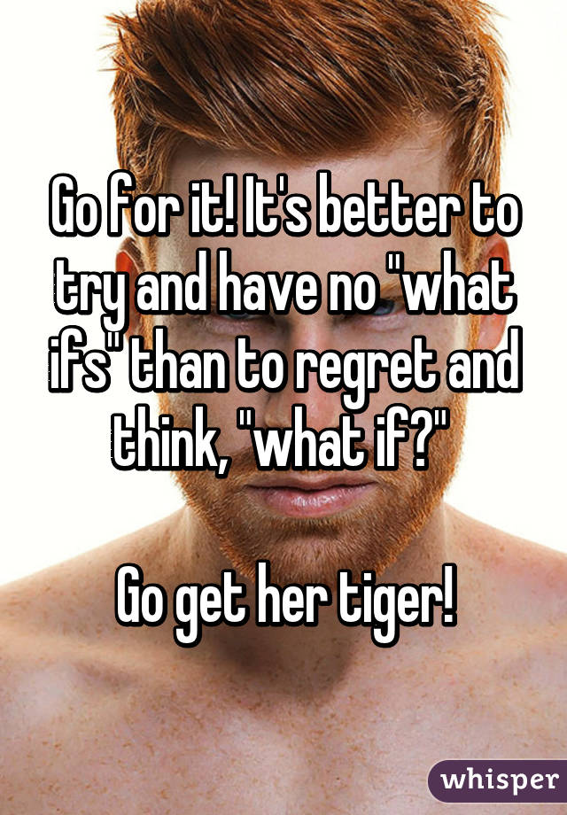 Go for it! It's better to try and have no "what ifs" than to regret and think, "what if?" 

Go get her tiger!