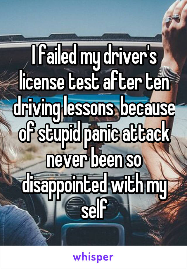I failed my driver's license test after ten driving lessons  because of stupid panic attack never been so disappointed with my self