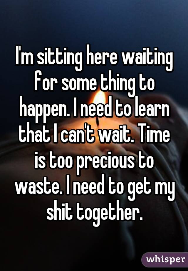 I'm sitting here waiting for some thing to happen. I need to learn that I can't wait. Time is too precious to waste. I need to get my shit together.