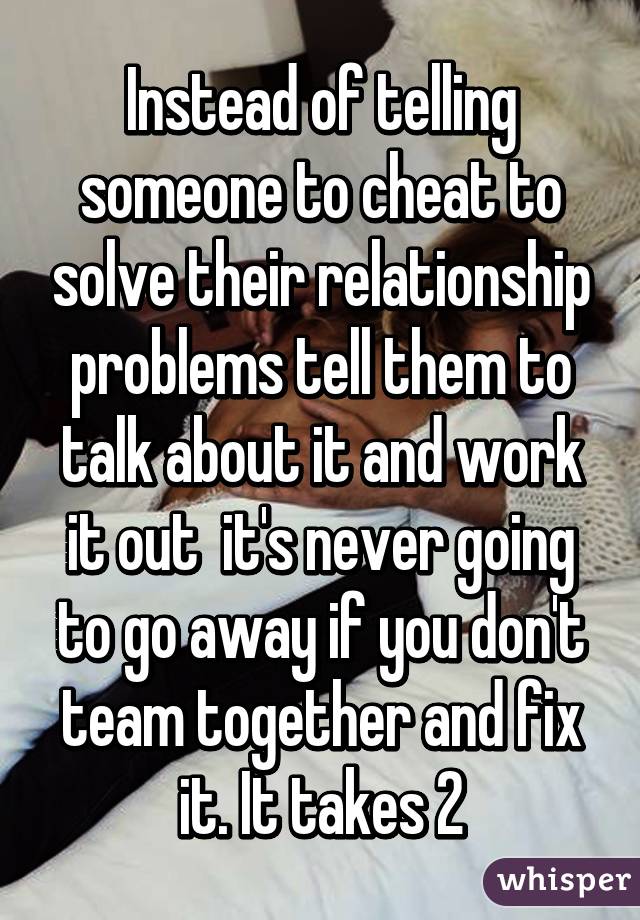 Instead of telling someone to cheat to solve their relationship problems tell them to talk about it and work it out  it's never going to go away if you don't team together and fix it. It takes 2