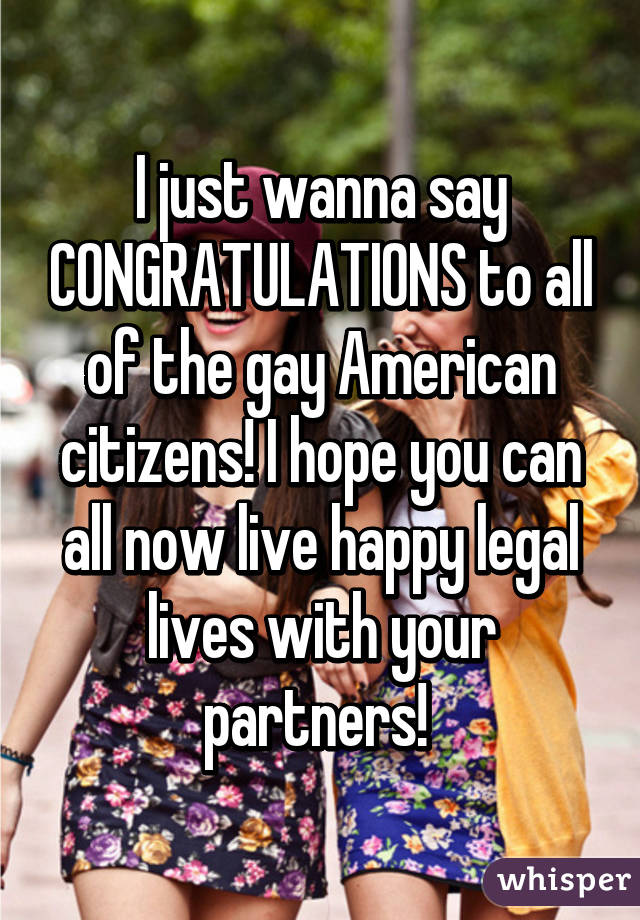 I just wanna say CONGRATULATIONS to all of the gay American citizens! I hope you can all now live happy legal lives with your partners! 