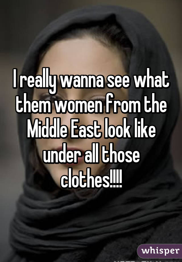 I really wanna see what them women from the Middle East look like under all those clothes!!!!