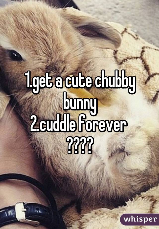 1.get a cute chubby bunny
2.cuddle forever 
😍💦❤️