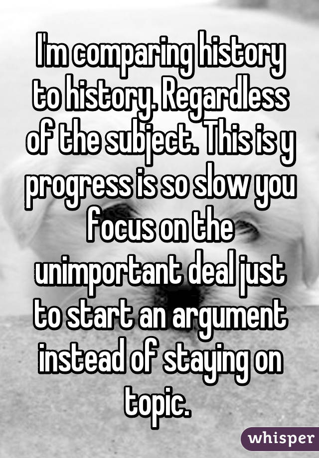 I'm comparing history to history. Regardless of the subject. This is y progress is so slow you focus on the unimportant deal just to start an argument instead of staying on topic. 