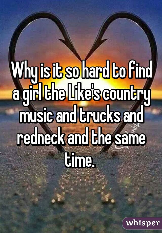 Why is it so hard to find a girl the Like's country music and trucks and redneck and the same time. 