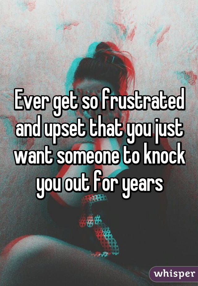 Ever get so frustrated and upset that you just want someone to knock you out for years