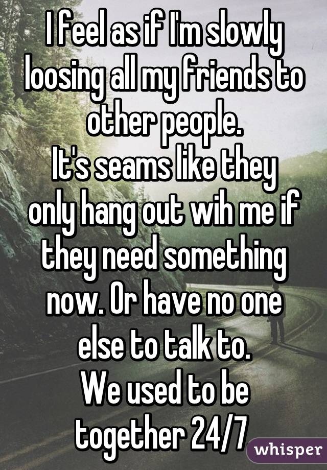 I feel as if I'm slowly loosing all my friends to other people.
It's seams like they only hang out wih me if they need something now. Or have no one else to talk to.
We used to be together 24/7.