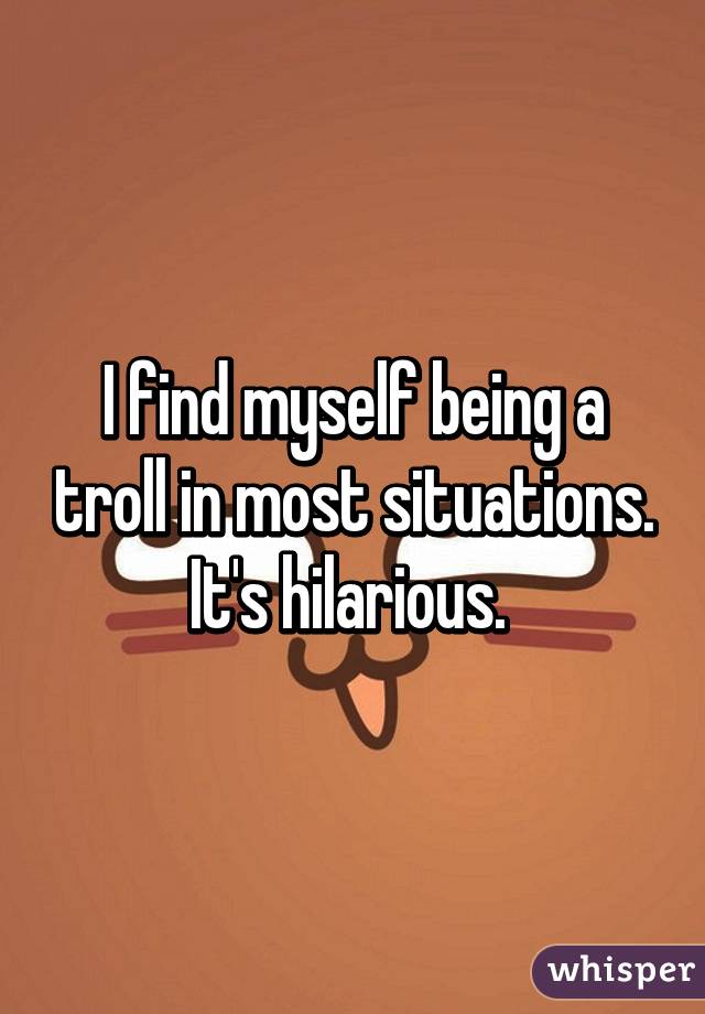 I find myself being a troll in most situations. It's hilarious. 