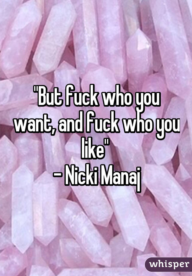 "But fuck who you want, and fuck who you like" 
- Nicki Manaj