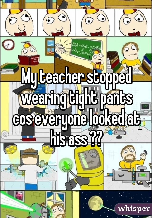 My teacher stopped wearing tight pants cos everyone looked at his ass 😂😂