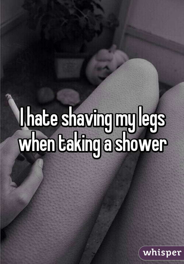 I hate shaving my legs when taking a shower