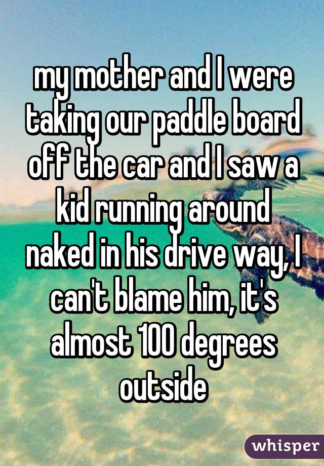 my mother and I were taking our paddle board off the car and I saw a kid running around naked in his drive way, I can't blame him, it's almost 100 degrees outside