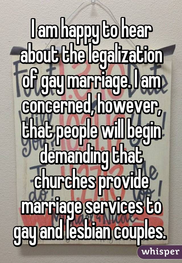 I am happy to hear about the legalization of gay marriage. I am concerned, however, that people will begin demanding that churches provide marriage services to gay and lesbian couples. 