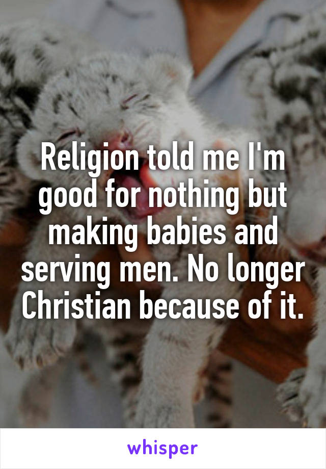 Religion told me I'm good for nothing but making babies and serving men. No longer Christian because of it.