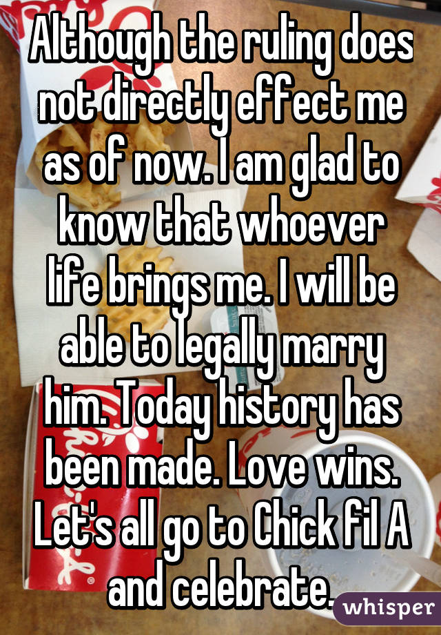 Although the ruling does not directly effect me as of now. I am glad to know that whoever life brings me. I will be able to legally marry him. Today history has been made. Love wins. Let's all go to Chick fil A and celebrate.